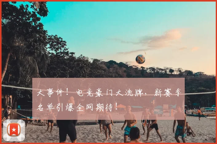 大事件！电竞豪门大洗牌，新赛季名单引爆全网期待！