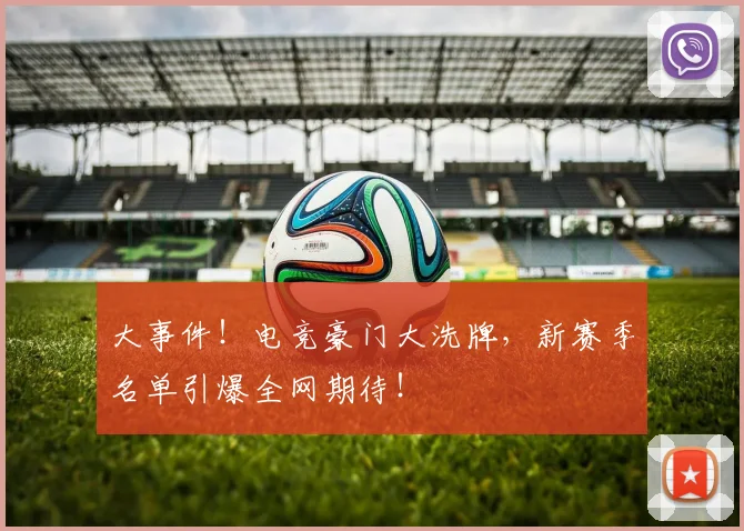 大事件！电竞豪门大洗牌，新赛季名单引爆全网期待！