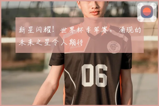 新星闪耀！世界杯季军赛，涌现的未来之星令人期待