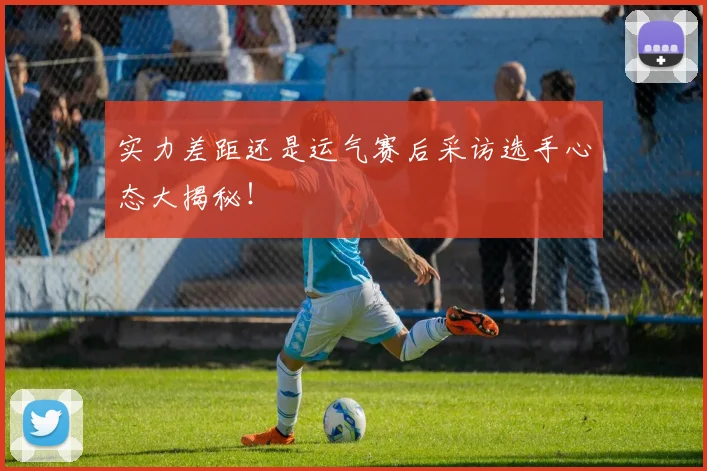 实力差距还是运气赛后采访选手心态大揭秘！